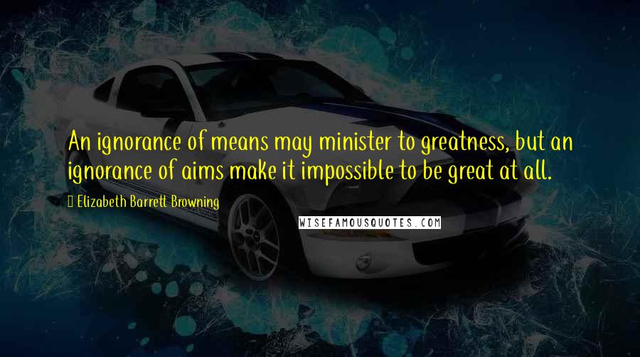 Elizabeth Barrett Browning Quotes: An ignorance of means may minister to greatness, but an ignorance of aims make it impossible to be great at all.