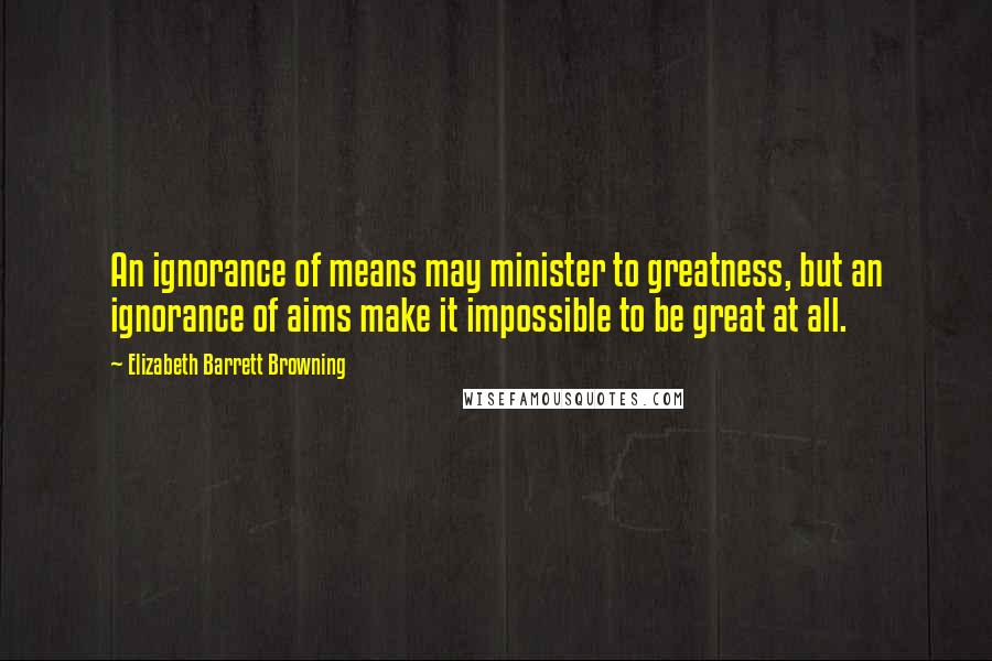 Elizabeth Barrett Browning Quotes: An ignorance of means may minister to greatness, but an ignorance of aims make it impossible to be great at all.