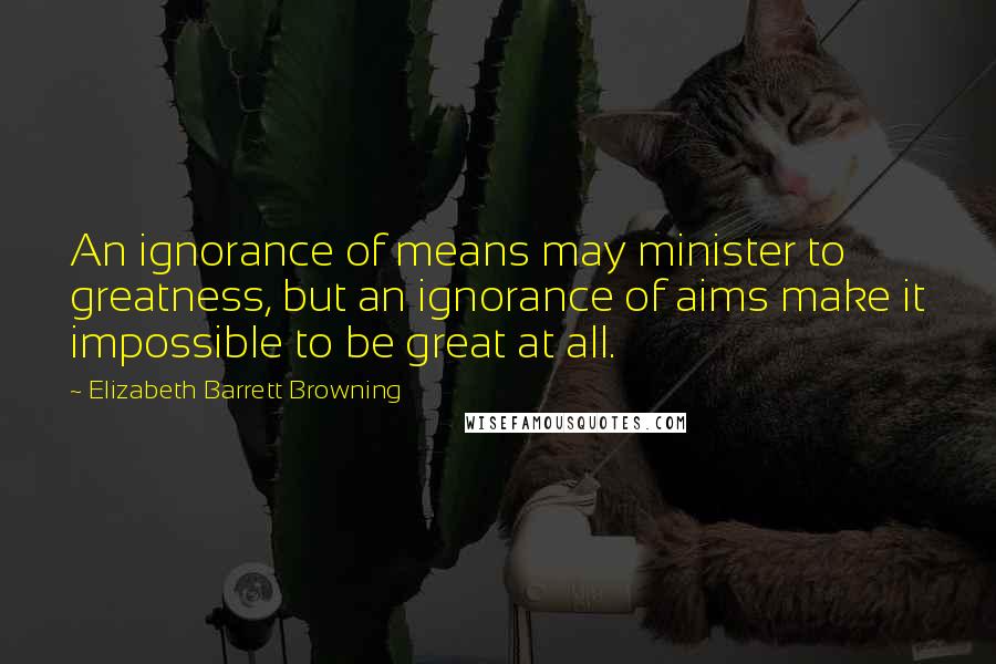 Elizabeth Barrett Browning Quotes: An ignorance of means may minister to greatness, but an ignorance of aims make it impossible to be great at all.