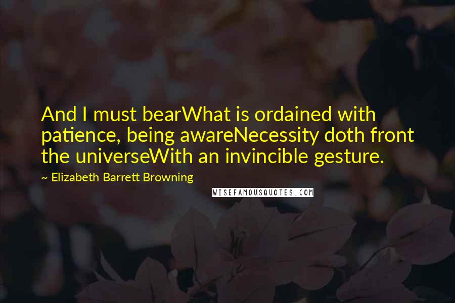 Elizabeth Barrett Browning Quotes: And I must bearWhat is ordained with patience, being awareNecessity doth front the universeWith an invincible gesture.