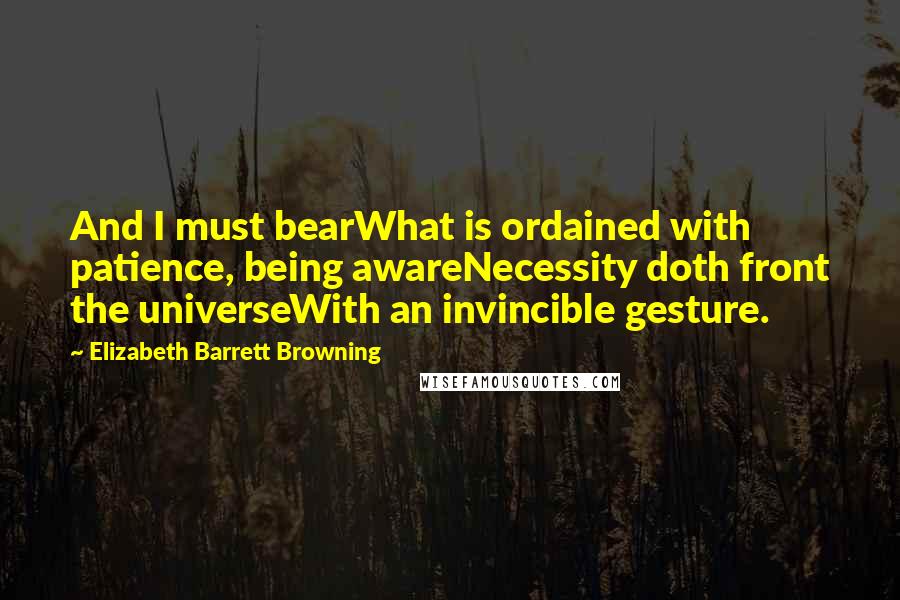 Elizabeth Barrett Browning Quotes: And I must bearWhat is ordained with patience, being awareNecessity doth front the universeWith an invincible gesture.