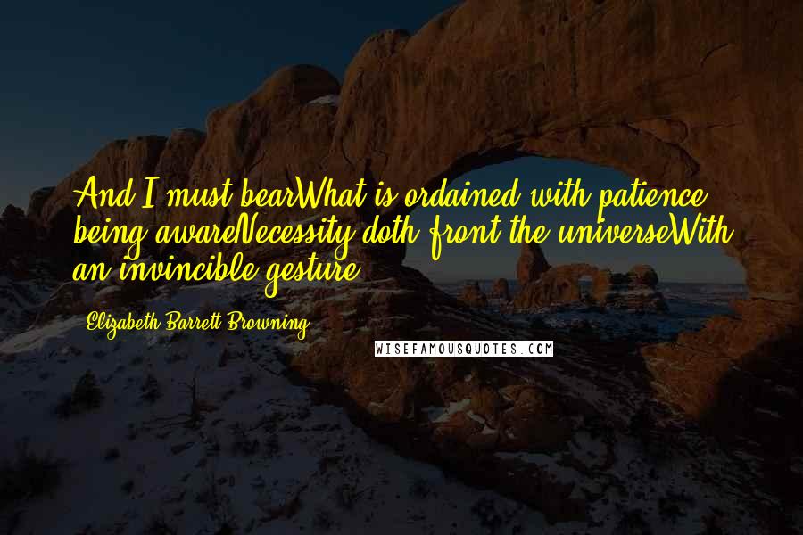 Elizabeth Barrett Browning Quotes: And I must bearWhat is ordained with patience, being awareNecessity doth front the universeWith an invincible gesture.