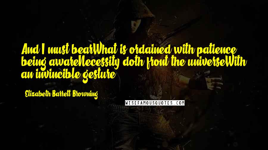 Elizabeth Barrett Browning Quotes: And I must bearWhat is ordained with patience, being awareNecessity doth front the universeWith an invincible gesture.