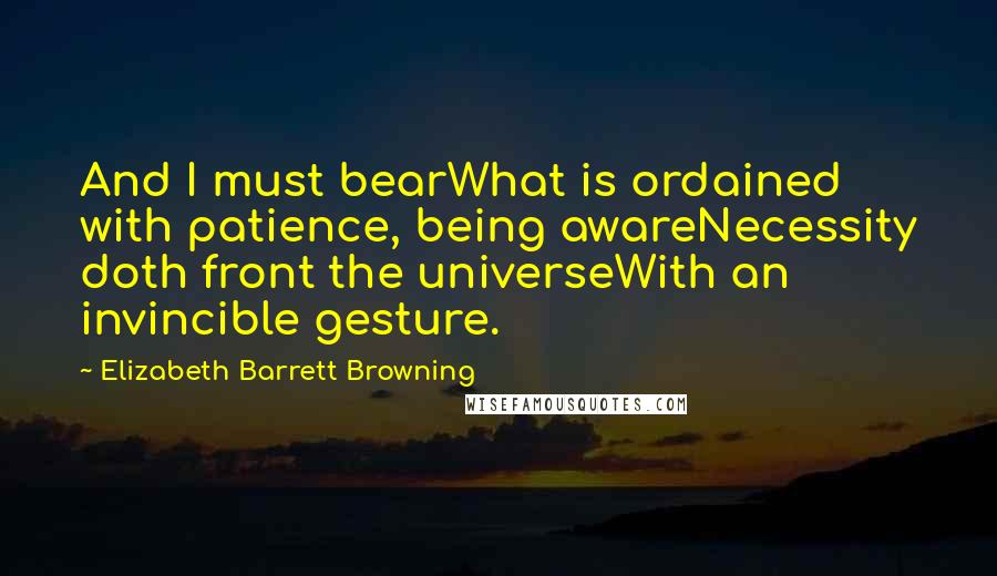 Elizabeth Barrett Browning Quotes: And I must bearWhat is ordained with patience, being awareNecessity doth front the universeWith an invincible gesture.