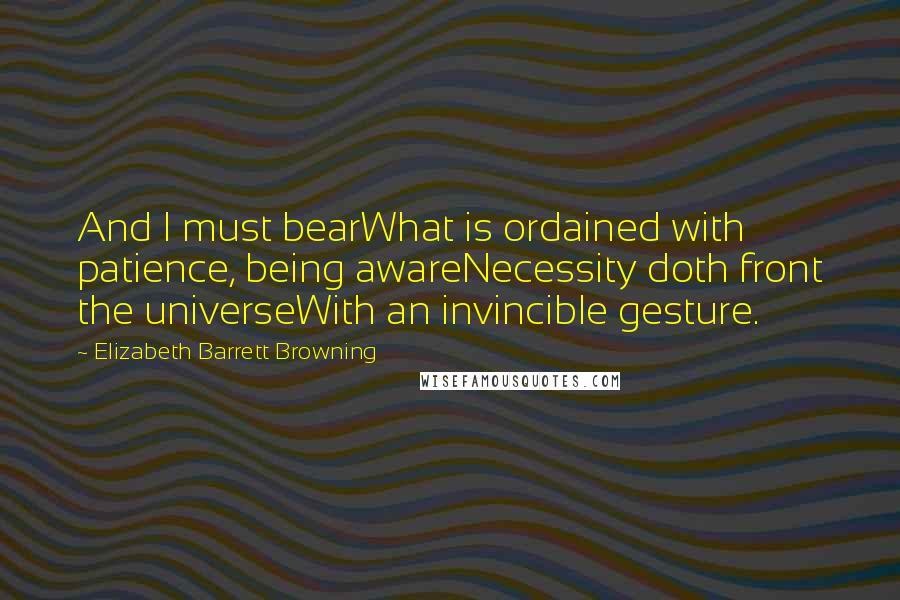 Elizabeth Barrett Browning Quotes: And I must bearWhat is ordained with patience, being awareNecessity doth front the universeWith an invincible gesture.