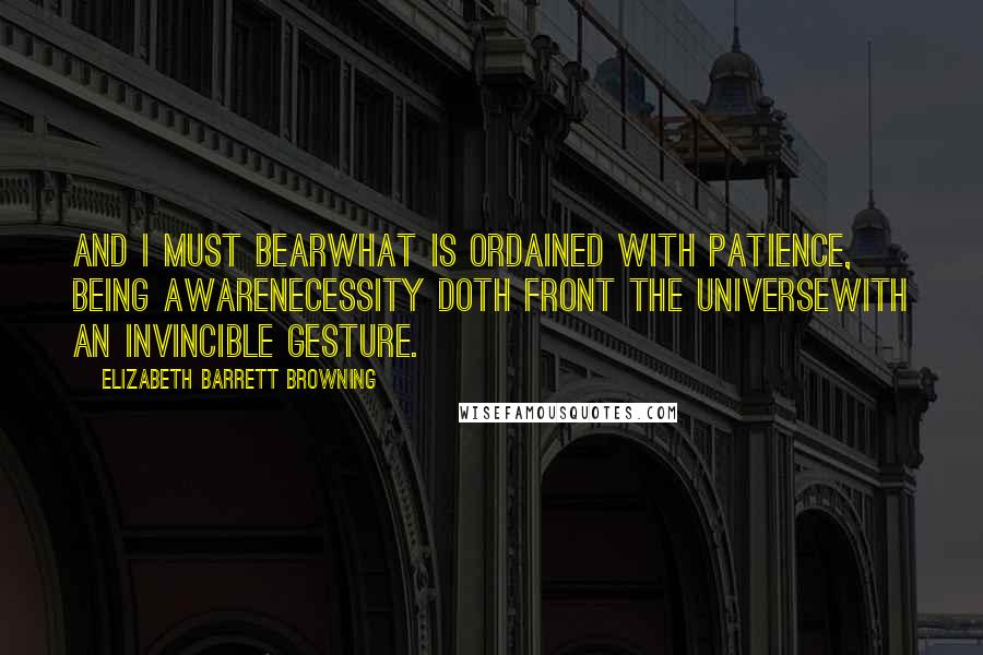 Elizabeth Barrett Browning Quotes: And I must bearWhat is ordained with patience, being awareNecessity doth front the universeWith an invincible gesture.