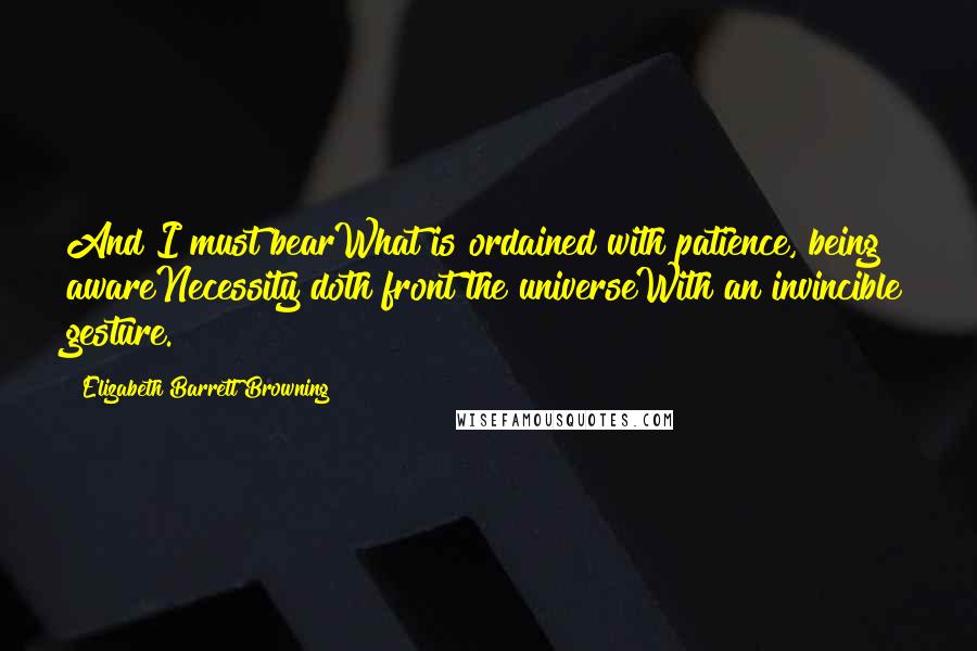 Elizabeth Barrett Browning Quotes: And I must bearWhat is ordained with patience, being awareNecessity doth front the universeWith an invincible gesture.