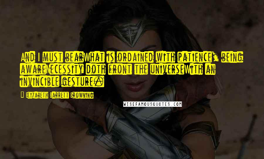 Elizabeth Barrett Browning Quotes: And I must bearWhat is ordained with patience, being awareNecessity doth front the universeWith an invincible gesture.