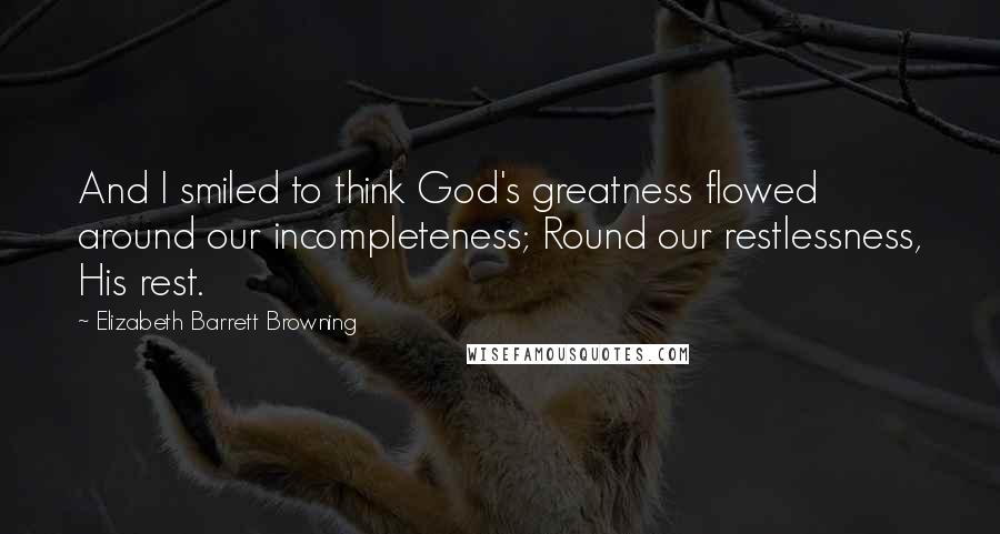 Elizabeth Barrett Browning Quotes: And I smiled to think God's greatness flowed around our incompleteness; Round our restlessness, His rest.