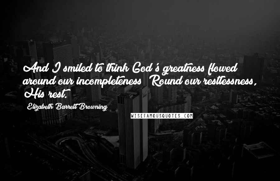 Elizabeth Barrett Browning Quotes: And I smiled to think God's greatness flowed around our incompleteness; Round our restlessness, His rest.