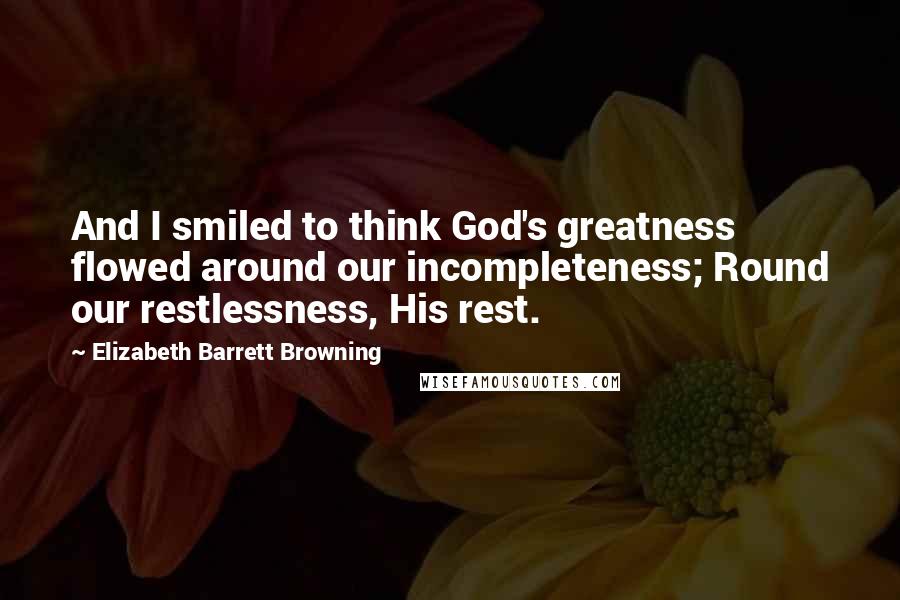 Elizabeth Barrett Browning Quotes: And I smiled to think God's greatness flowed around our incompleteness; Round our restlessness, His rest.