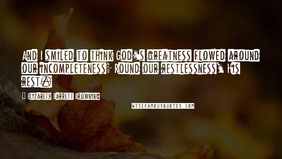 Elizabeth Barrett Browning Quotes: And I smiled to think God's greatness flowed around our incompleteness; Round our restlessness, His rest.