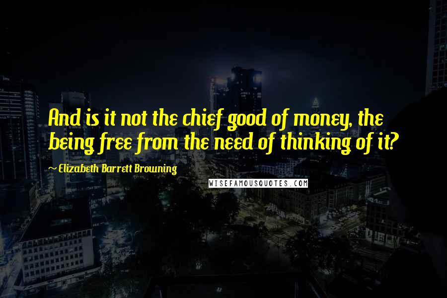 Elizabeth Barrett Browning Quotes: And is it not the chief good of money, the being free from the need of thinking of it?