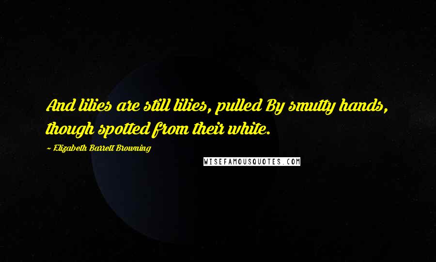 Elizabeth Barrett Browning Quotes: And lilies are still lilies, pulled By smutty hands, though spotted from their white.