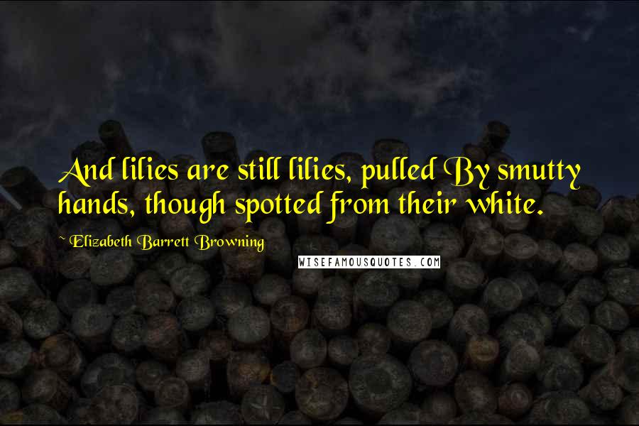 Elizabeth Barrett Browning Quotes: And lilies are still lilies, pulled By smutty hands, though spotted from their white.