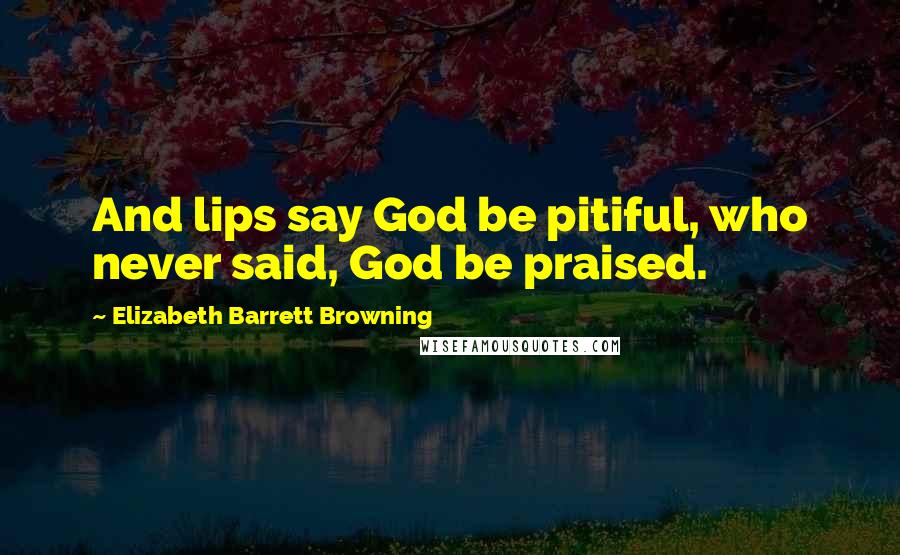 Elizabeth Barrett Browning Quotes: And lips say God be pitiful, who never said, God be praised.