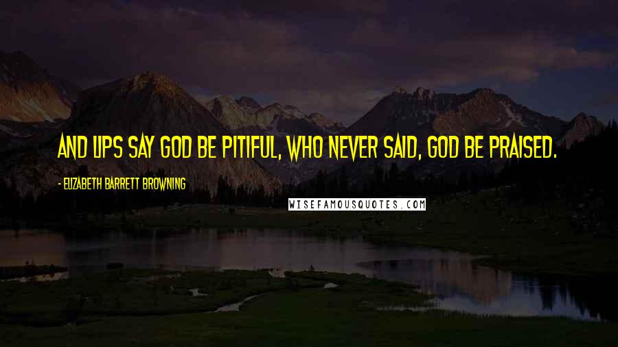 Elizabeth Barrett Browning Quotes: And lips say God be pitiful, who never said, God be praised.