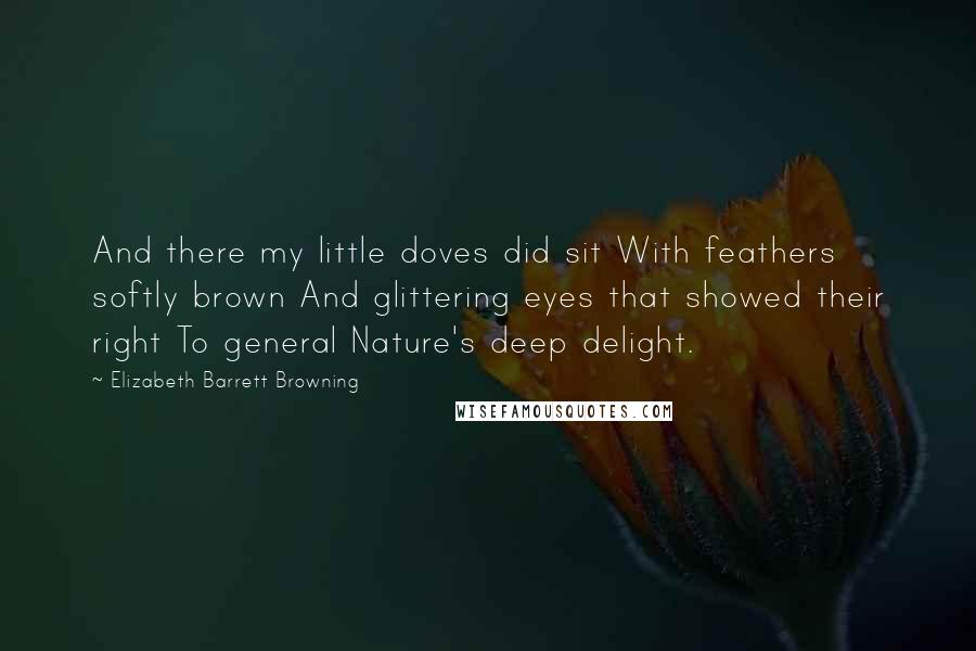 Elizabeth Barrett Browning Quotes: And there my little doves did sit With feathers softly brown And glittering eyes that showed their right To general Nature's deep delight.