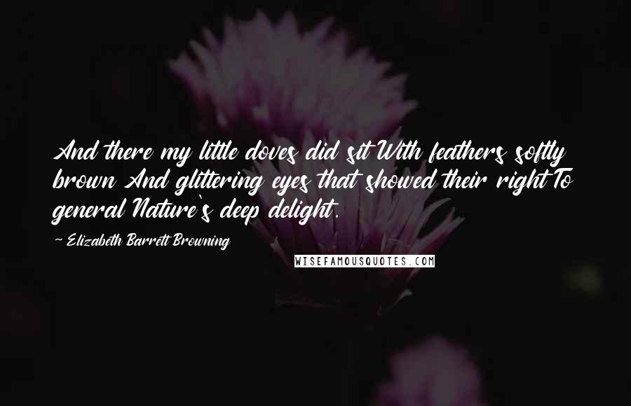 Elizabeth Barrett Browning Quotes: And there my little doves did sit With feathers softly brown And glittering eyes that showed their right To general Nature's deep delight.