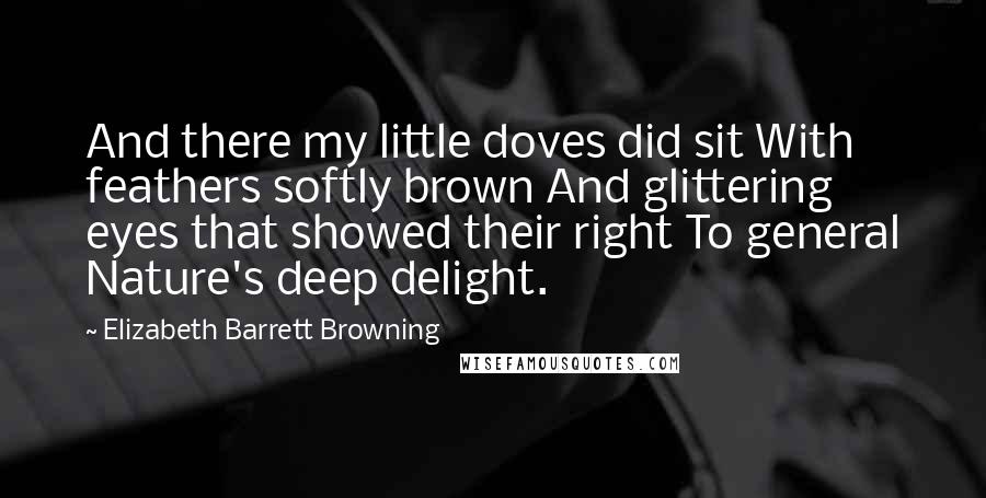 Elizabeth Barrett Browning Quotes: And there my little doves did sit With feathers softly brown And glittering eyes that showed their right To general Nature's deep delight.