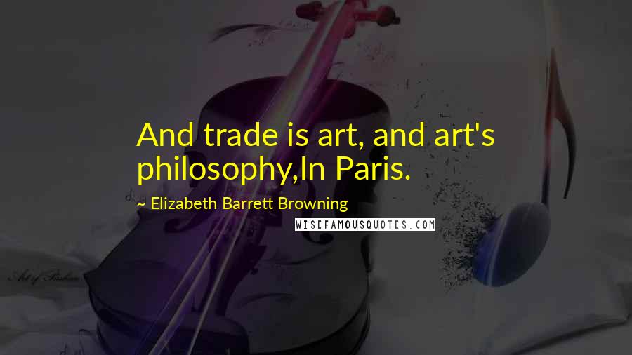 Elizabeth Barrett Browning Quotes: And trade is art, and art's philosophy,In Paris.