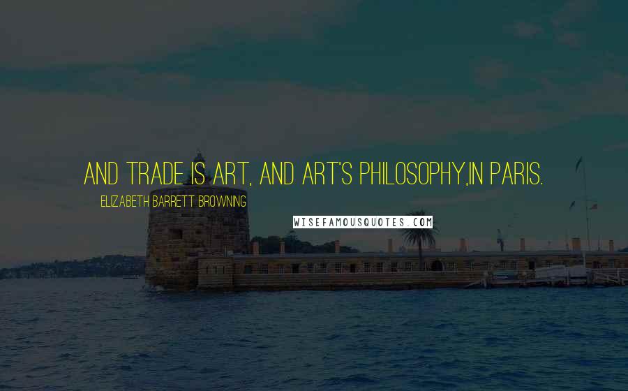 Elizabeth Barrett Browning Quotes: And trade is art, and art's philosophy,In Paris.