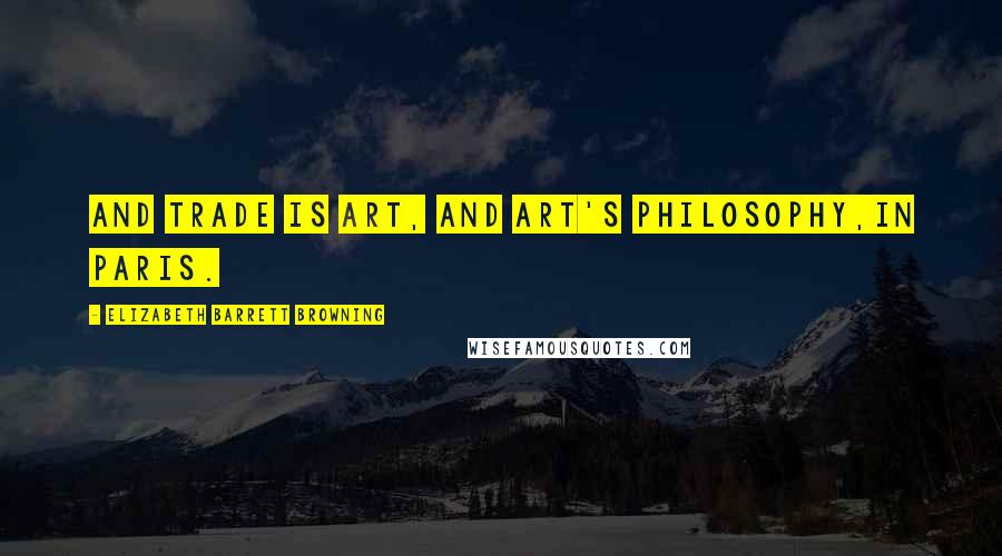 Elizabeth Barrett Browning Quotes: And trade is art, and art's philosophy,In Paris.