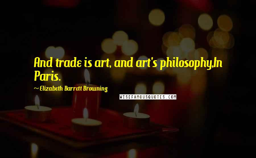 Elizabeth Barrett Browning Quotes: And trade is art, and art's philosophy,In Paris.