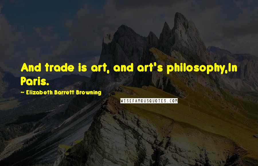 Elizabeth Barrett Browning Quotes: And trade is art, and art's philosophy,In Paris.