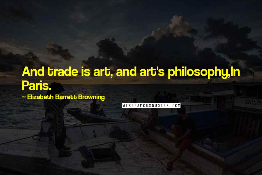 Elizabeth Barrett Browning Quotes: And trade is art, and art's philosophy,In Paris.