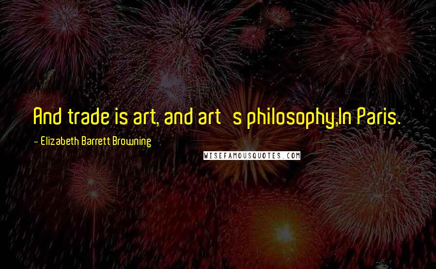 Elizabeth Barrett Browning Quotes: And trade is art, and art's philosophy,In Paris.