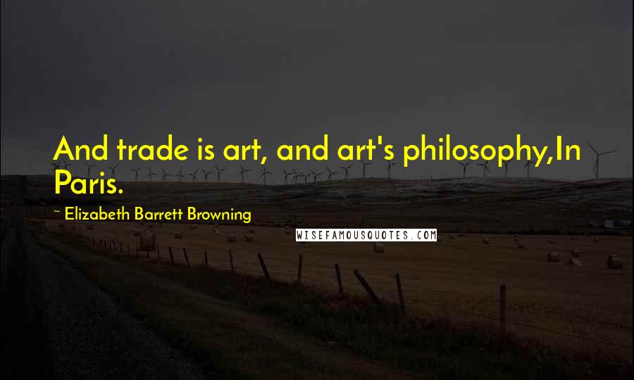 Elizabeth Barrett Browning Quotes: And trade is art, and art's philosophy,In Paris.