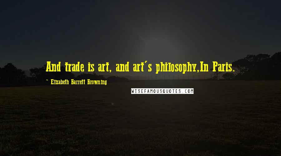 Elizabeth Barrett Browning Quotes: And trade is art, and art's philosophy,In Paris.