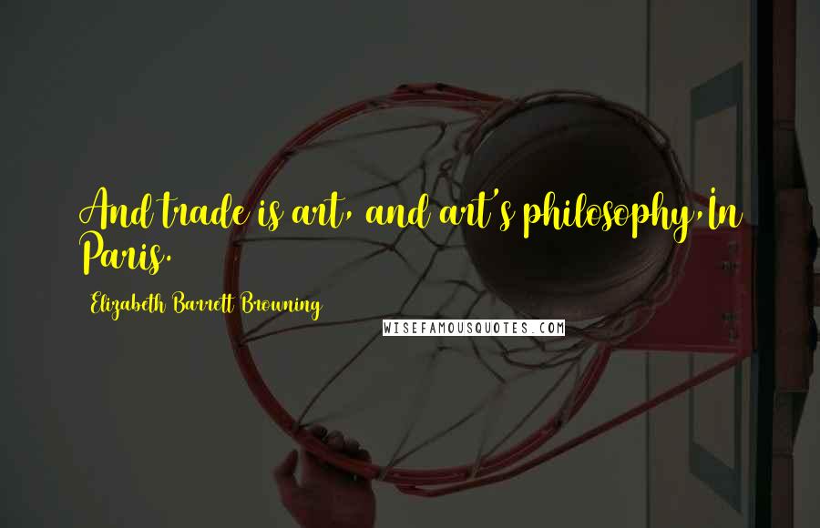 Elizabeth Barrett Browning Quotes: And trade is art, and art's philosophy,In Paris.