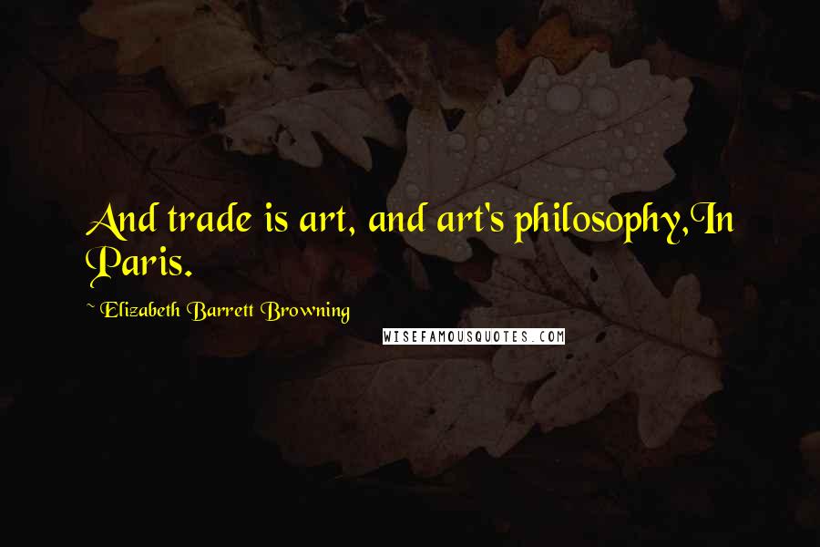 Elizabeth Barrett Browning Quotes: And trade is art, and art's philosophy,In Paris.