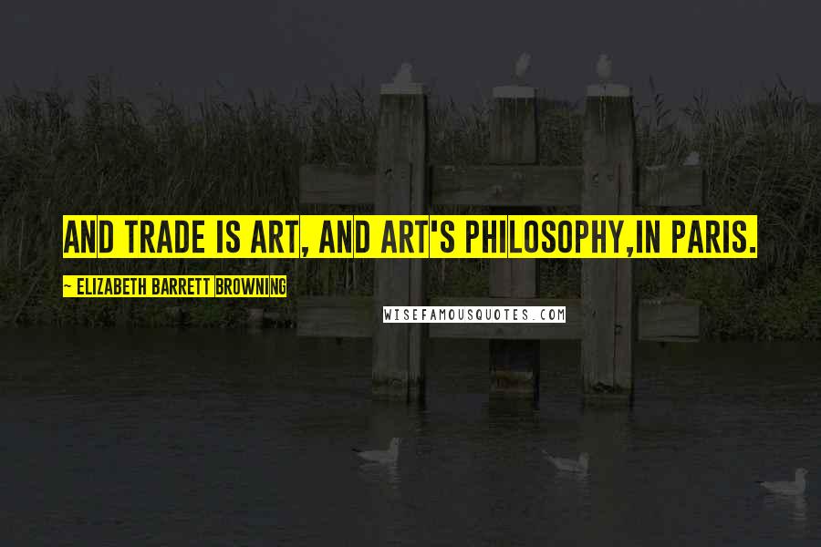 Elizabeth Barrett Browning Quotes: And trade is art, and art's philosophy,In Paris.