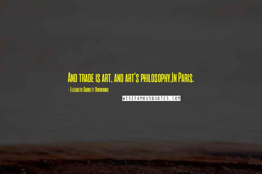 Elizabeth Barrett Browning Quotes: And trade is art, and art's philosophy,In Paris.