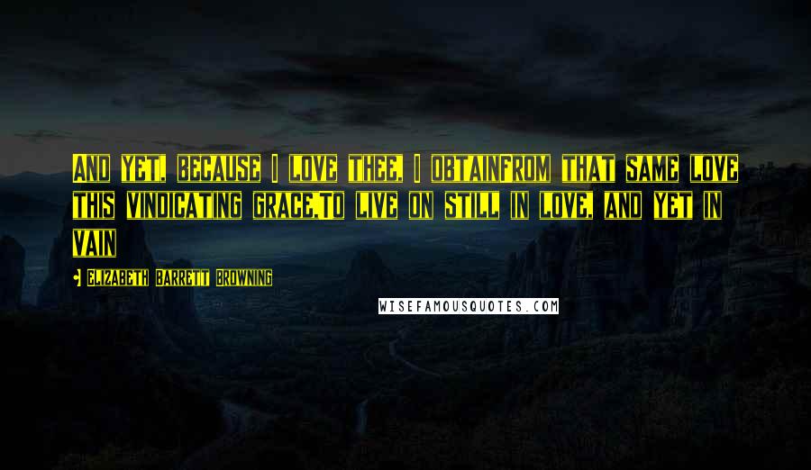 Elizabeth Barrett Browning Quotes: And yet, because I love thee, I obtainFrom that same love this vindicating grace,To live on still in love, and yet in vain