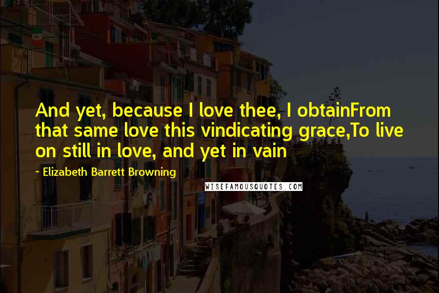 Elizabeth Barrett Browning Quotes: And yet, because I love thee, I obtainFrom that same love this vindicating grace,To live on still in love, and yet in vain