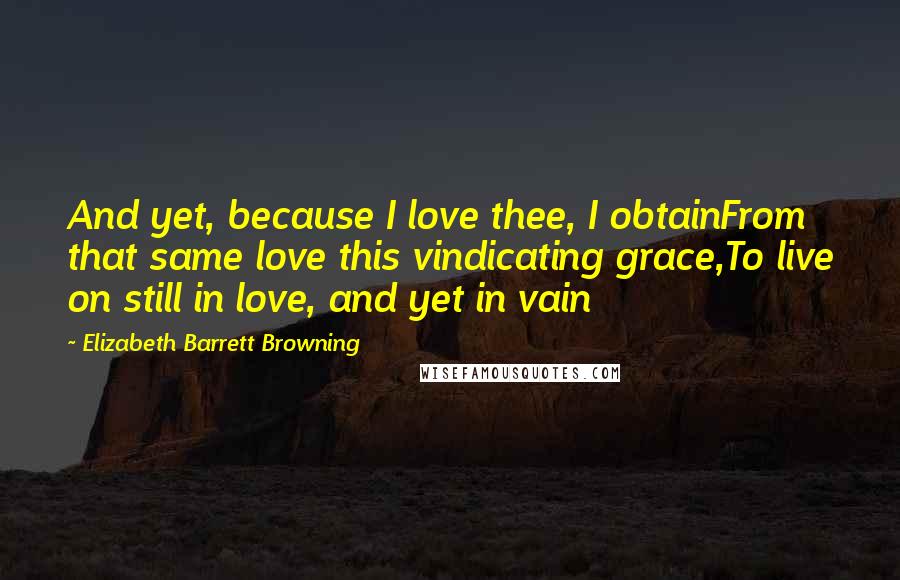 Elizabeth Barrett Browning Quotes: And yet, because I love thee, I obtainFrom that same love this vindicating grace,To live on still in love, and yet in vain