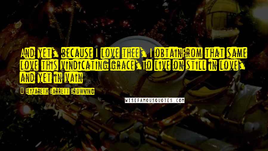 Elizabeth Barrett Browning Quotes: And yet, because I love thee, I obtainFrom that same love this vindicating grace,To live on still in love, and yet in vain