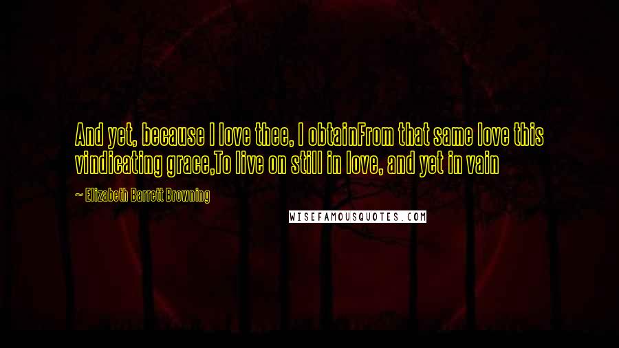 Elizabeth Barrett Browning Quotes: And yet, because I love thee, I obtainFrom that same love this vindicating grace,To live on still in love, and yet in vain