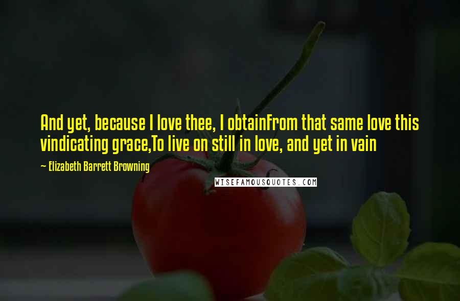 Elizabeth Barrett Browning Quotes: And yet, because I love thee, I obtainFrom that same love this vindicating grace,To live on still in love, and yet in vain