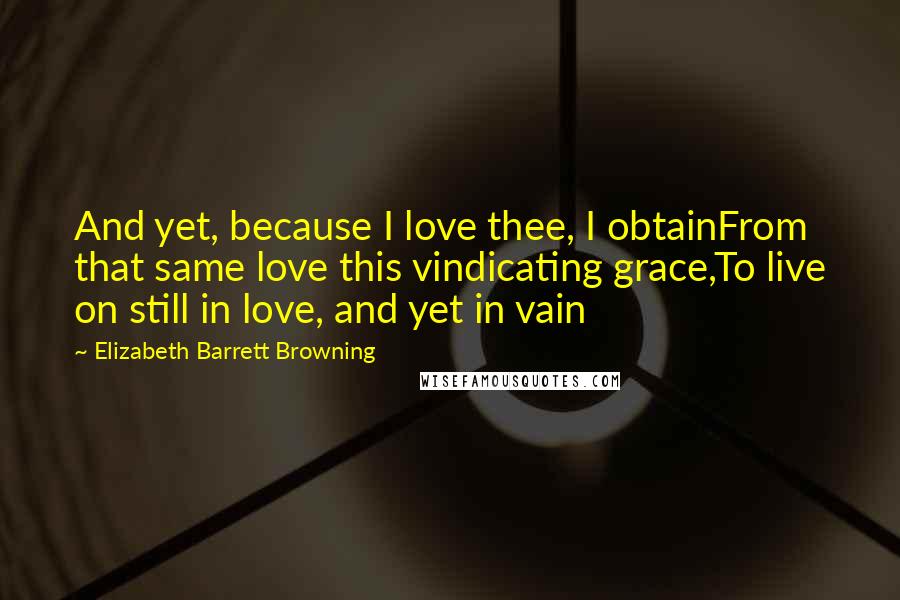 Elizabeth Barrett Browning Quotes: And yet, because I love thee, I obtainFrom that same love this vindicating grace,To live on still in love, and yet in vain