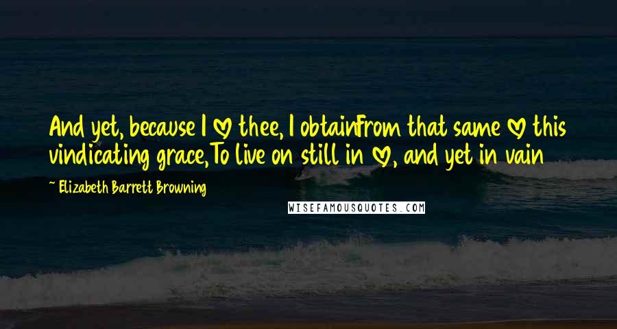 Elizabeth Barrett Browning Quotes: And yet, because I love thee, I obtainFrom that same love this vindicating grace,To live on still in love, and yet in vain