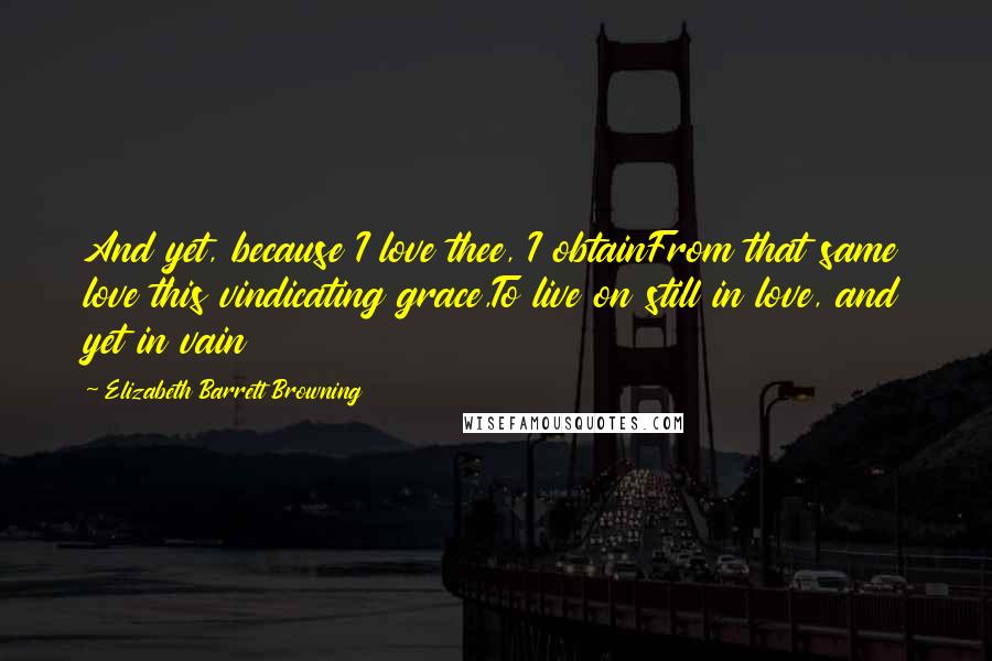 Elizabeth Barrett Browning Quotes: And yet, because I love thee, I obtainFrom that same love this vindicating grace,To live on still in love, and yet in vain