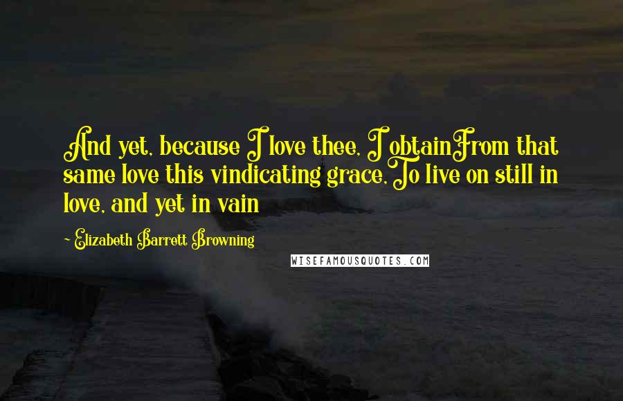 Elizabeth Barrett Browning Quotes: And yet, because I love thee, I obtainFrom that same love this vindicating grace,To live on still in love, and yet in vain