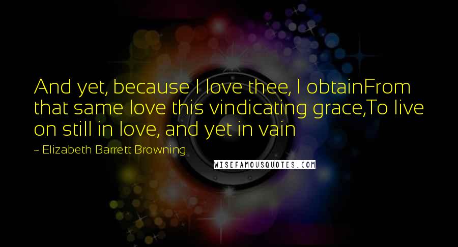 Elizabeth Barrett Browning Quotes: And yet, because I love thee, I obtainFrom that same love this vindicating grace,To live on still in love, and yet in vain