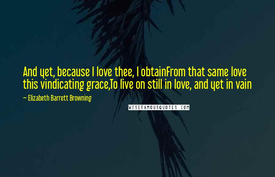 Elizabeth Barrett Browning Quotes: And yet, because I love thee, I obtainFrom that same love this vindicating grace,To live on still in love, and yet in vain