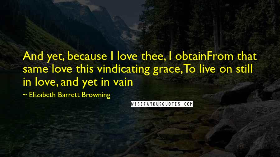 Elizabeth Barrett Browning Quotes: And yet, because I love thee, I obtainFrom that same love this vindicating grace,To live on still in love, and yet in vain